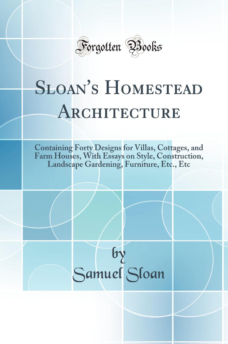 Sloan''s Homestead Architecture: Containing Forty Designs for Villas, Cottages, and Farm Houses, With Essays on Style, Construction, Landscape Gardening, Furniture, Etc., Etc (Classic Reprint)