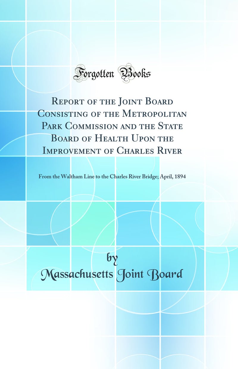 Report of the Joint Board Consisting of the Metropolitan Park Commission and the State Board of Health Upon the Improvement of Charles River: From the Waltham Line to the Charles River Bridge; April, 1894 (Classic Reprint)