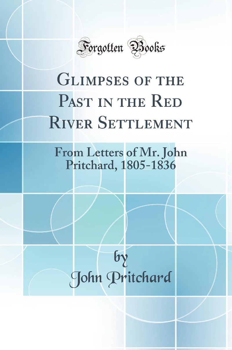 Glimpses of the Past in the Red River Settlement: From Letters of Mr. John Pritchard, 1805-1836 (Classic Reprint)