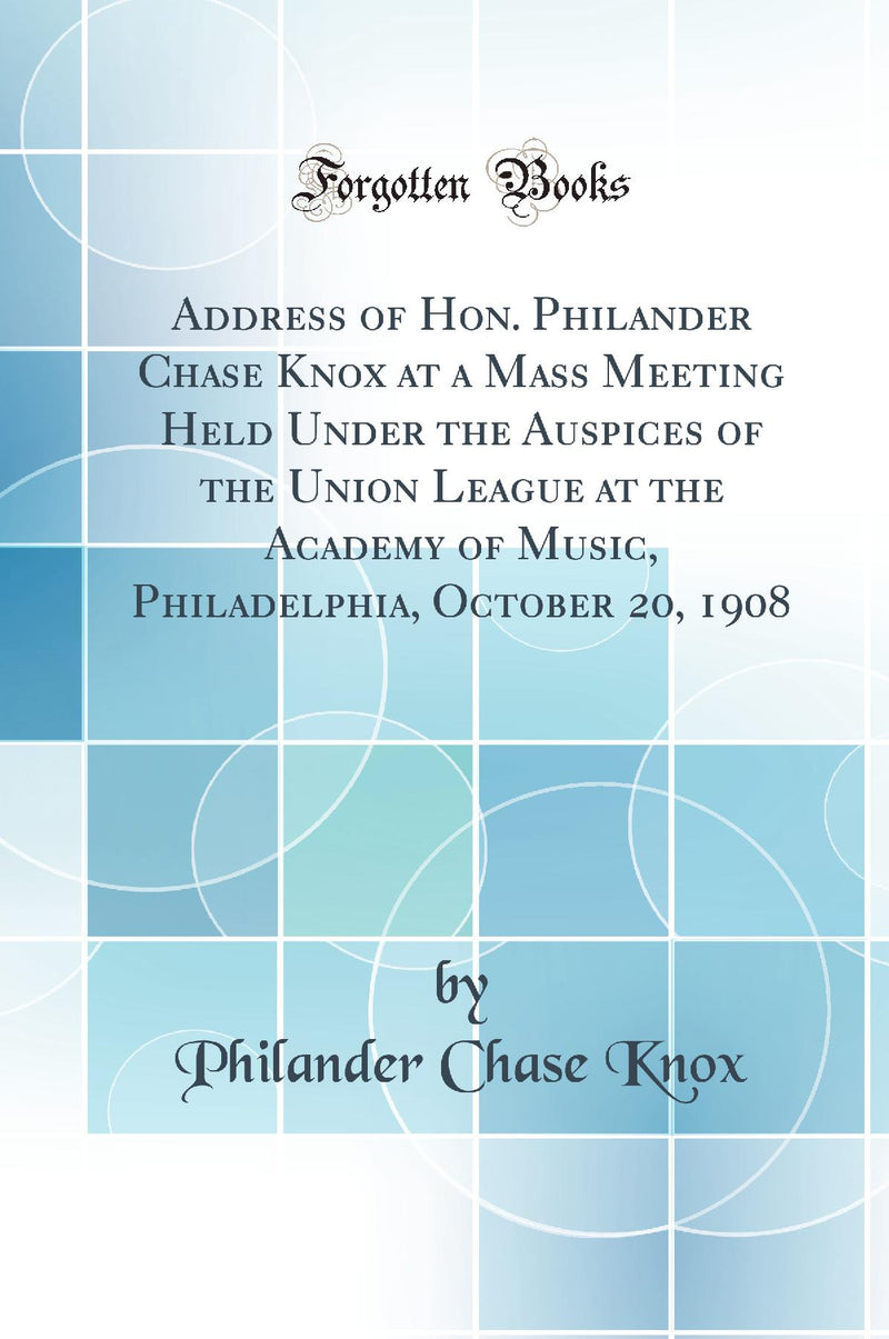 Address of Hon. Philander Chase Knox at a Mass Meeting Held Under the Auspices of the Union League at the Academy of Music, Philadelphia, October 20, 1908 (Classic Reprint)