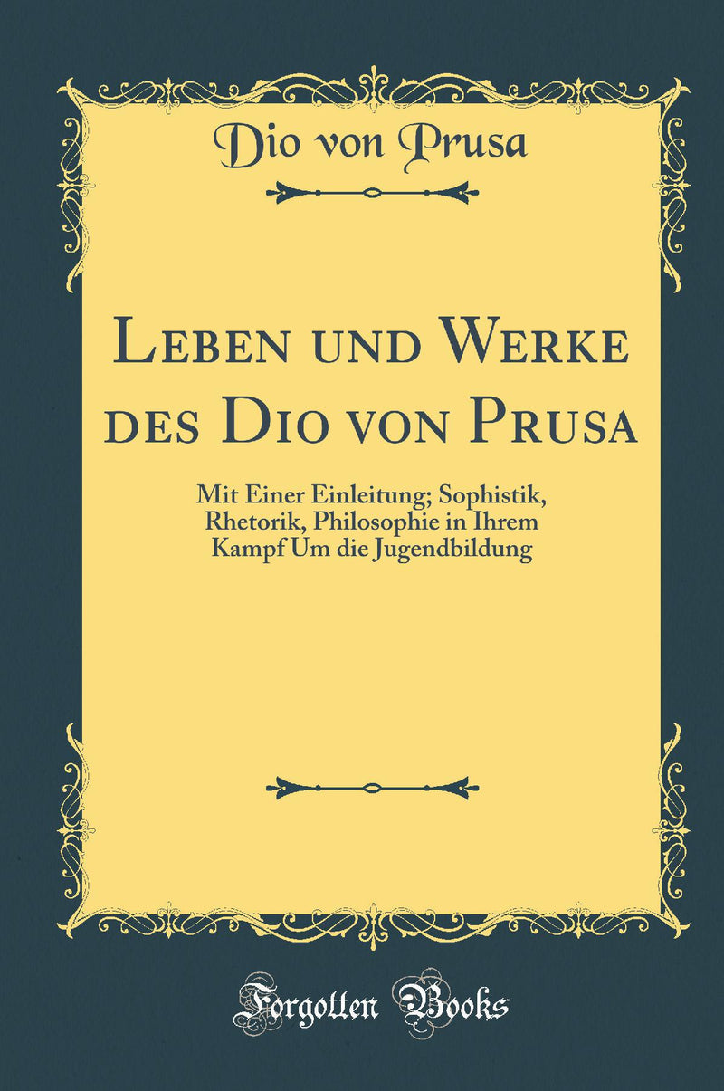 Leben und Werke des Dio von Prusa: Mit Einer Einleitung; Sophistik, Rhetorik, Philosophie in Ihrem Kampf Um die Jugendbildung (Classic Reprint)