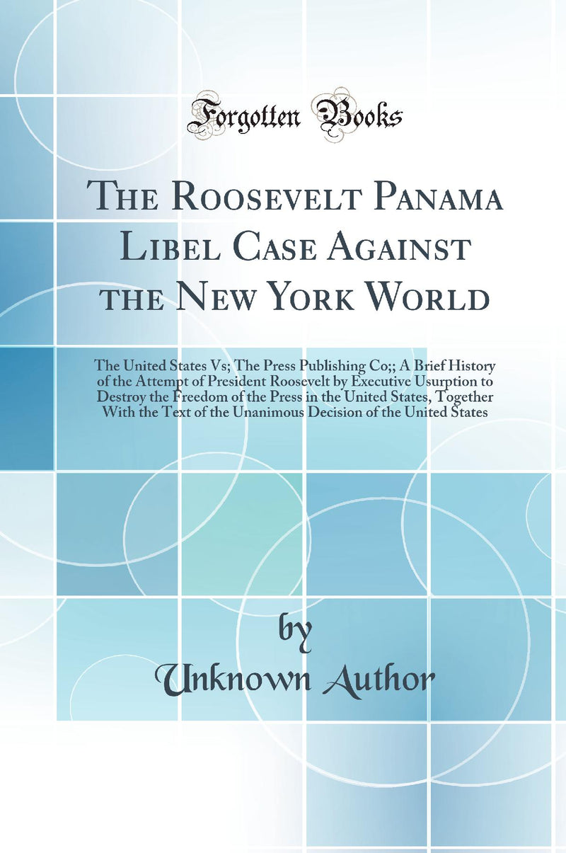 The Roosevelt Panama Libel Case Against the New York World: The United States Vs; The Press Publishing Co;; A Brief History of the Attempt of President Roosevelt by Executive Usurption to Destroy the Freedom of the Press in the United States, Togethe