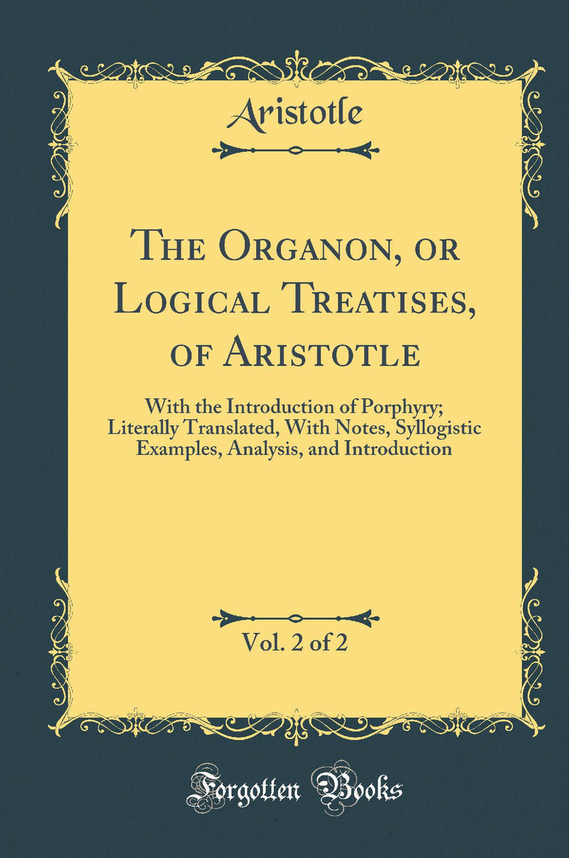The Organon, or Logical Treatises, of Aristotle, Vol. 2 of 2: With the Introduction of Porphyry; Literally Translated, With Notes, Syllogistic Examples, Analysis, and Introduction (Classic Reprint)
