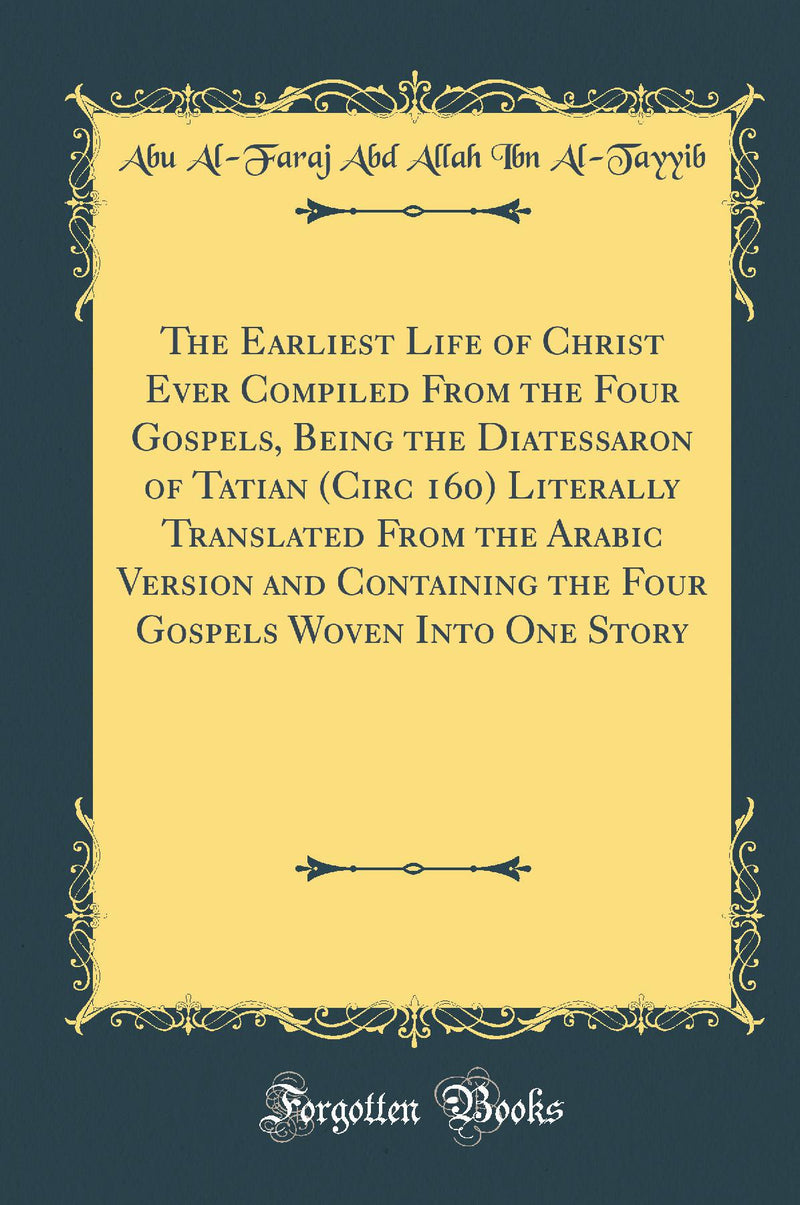 The Earliest Life of Christ Ever Compiled From the Four Gospels, Being the Diatessaron of Tatian (Circ 160) Literally Translated From the Arabic Version and Containing the Four Gospels Woven Into One Story (Classic Reprint)