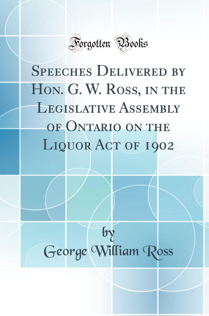 Speeches Delivered by Hon. G. W. Ross, in the Legislative Assembly of Ontario on the Liquor Act of 1902 (Classic Reprint)
