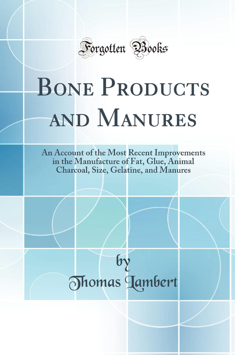 Bone Products and Manures: An Account of the Most Recent Improvements in the Manufacture of Fat, Glue, Animal Charcoal, Size, Gelatine, and Manures (Classic Reprint)