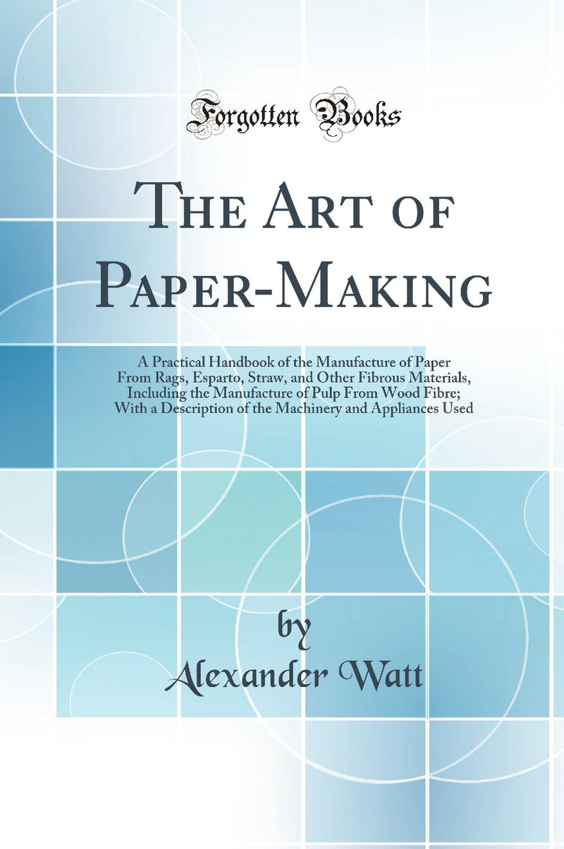 The Art of Paper-Making: A Practical Handbook of the Manufacture of Paper From Rags, Esparto, Straw, and Other Fibrous Materials, Including the Manufacture of Pulp From Wood Fibre; With a Description of the Machinery and Appliances Used (Classic Reprint