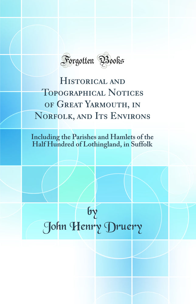 Historical and Topographical Notices of Great Yarmouth, in Norfolk, and Its Environs: Including the Parishes and Hamlets of the Half Hundred of Lothingland, in Suffolk (Classic Reprint)