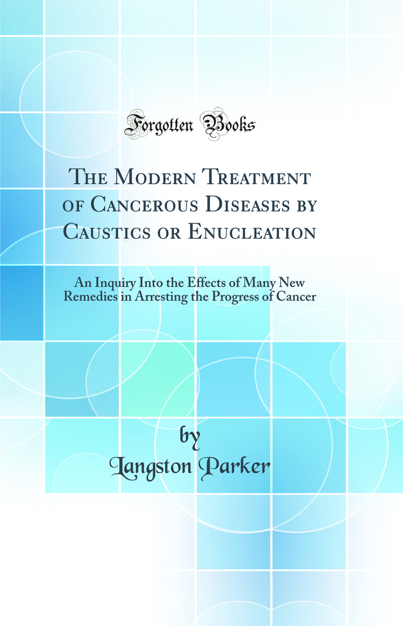 The Modern Treatment of Cancerous Diseases by Caustics or Enucleation: An Inquiry Into the Effects of Many New Remedies in Arresting the Progress of Cancer (Classic Reprint)