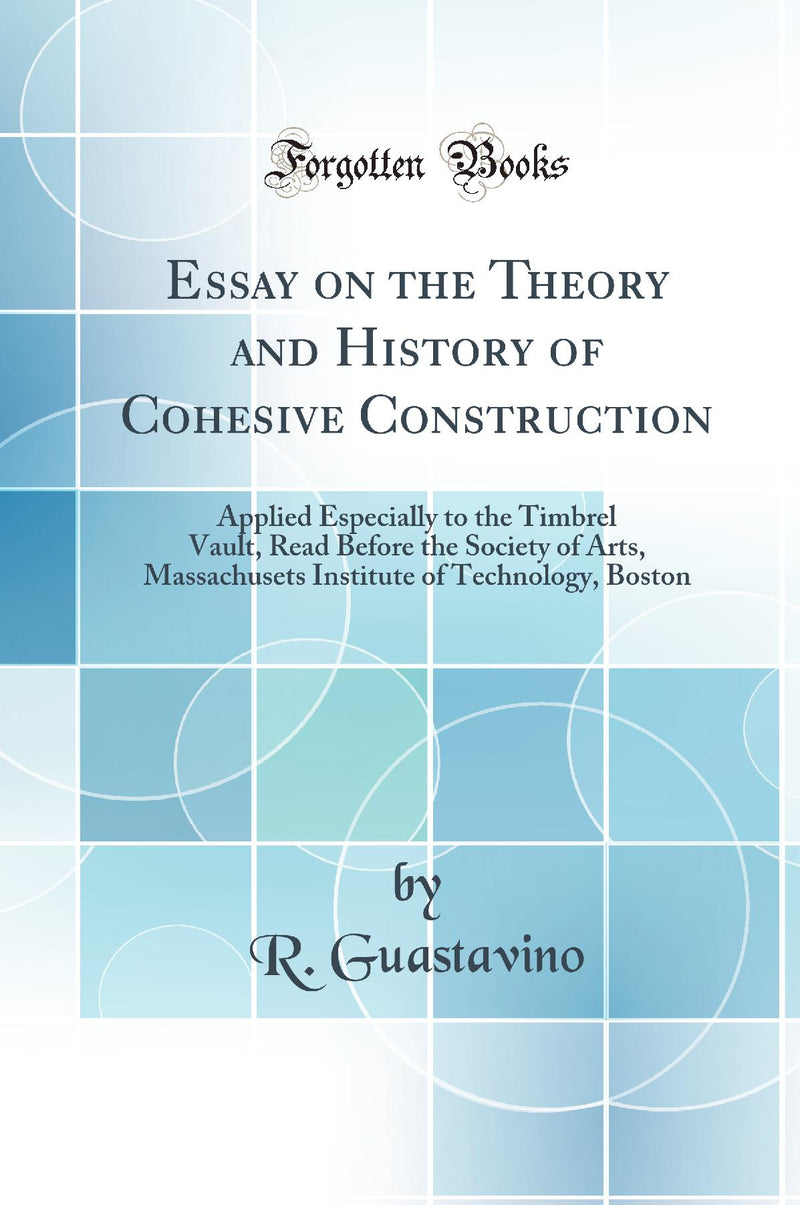 Essay on the Theory and History of Cohesive Construction: Applied Especially to the Timbrel Vault, Read Before the Society of Arts, Massachusets Institute of Technology, Boston (Classic Reprint)