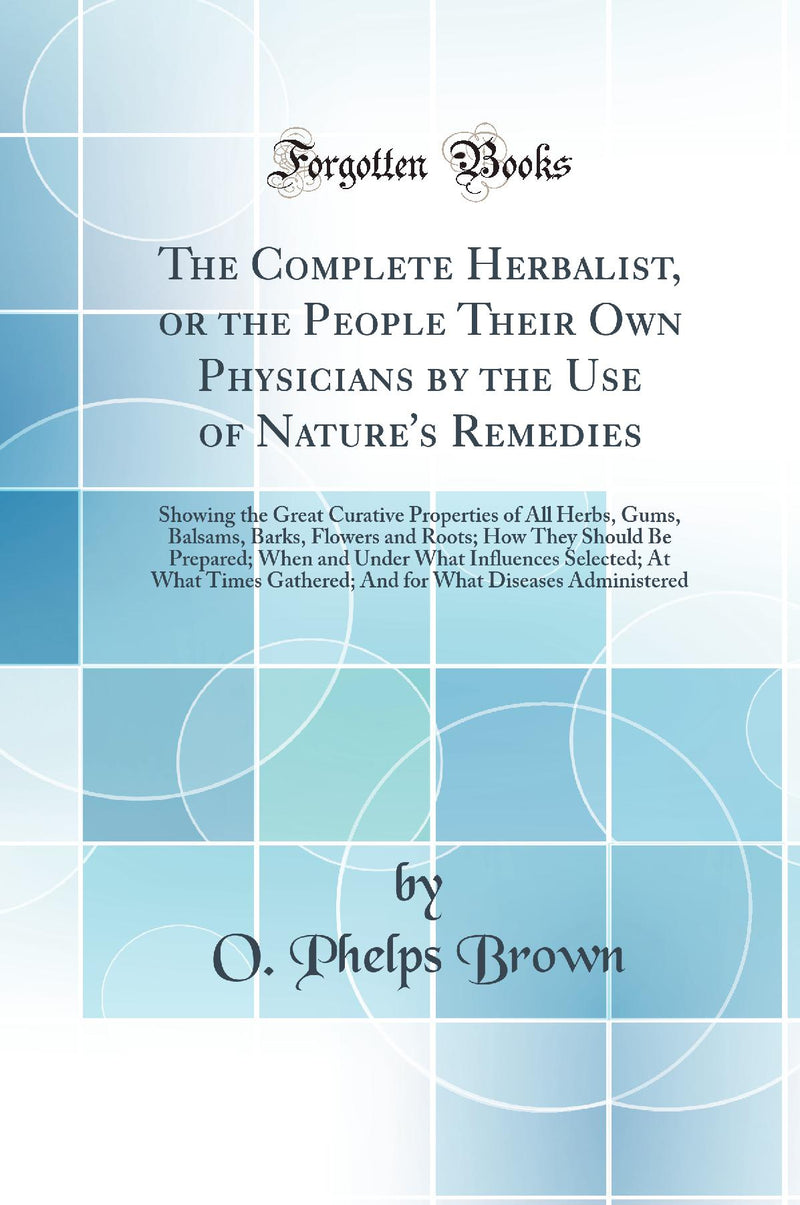 The Complete Herbalist, or the People Their Own Physicians by the Use of Nature''s Remedies: Showing the Great Curative Properties of All Herbs, Gums, Balsams, Barks, Flowers and Roots; How They Should Be Prepared; When and Under What Influences Selec