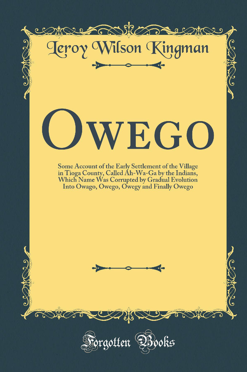 Owego: Some Account of the Early Settlement of the Village in Tioga County, Called Ah-Wa-Ga by the Indians, Which Name Was Corrupted by Gradual Evolution Into Owago, Owego, Owegy and Finally Owego (Classic Reprint)