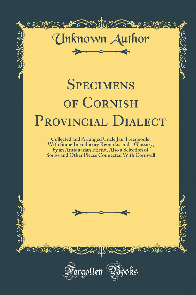 Specimens of Cornish Provincial Dialect: Collected and Arranged Uncle Jan Treenoodle, With Some Introducory Remarks, and a Glossary, by an Antiquarian Friend, Also a Selection of Songs and Other Pieces Connected With Cornwall (Classic Reprint)
