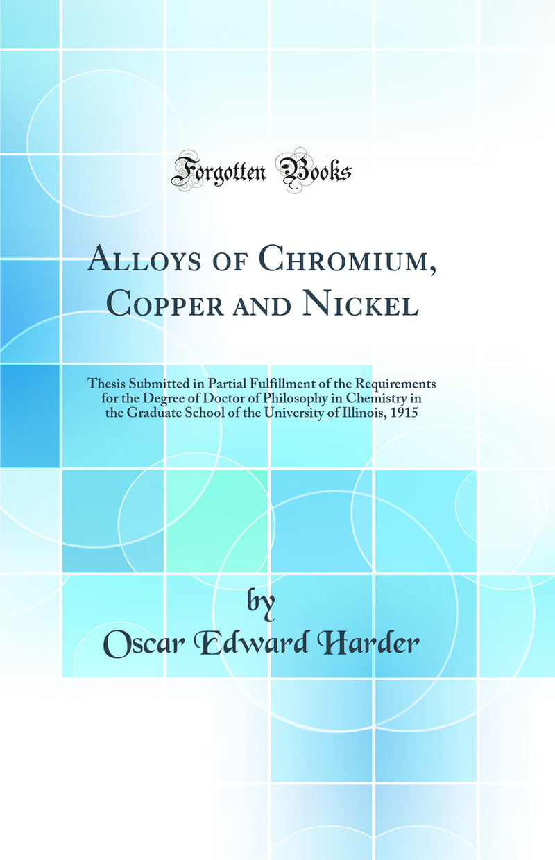 Alloys of Chromium, Copper and Nickel: Thesis Submitted in Partial Fulfillment of the Requirements for the Degree of Doctor of Philosophy in Chemistry in the Graduate School of the University of Illinois, 1915 (Classic Reprint)
