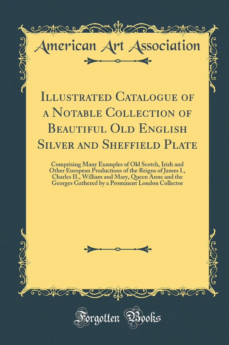 Illustrated Catalogue of a Notable Collection of Beautiful Old English Silver and Sheffield Plate: Comprising Many Examples of Old Scotch, Irish and Other European Productions of the Reigns of James I., Charles II., William and Mary, Queen Anne and the Ge