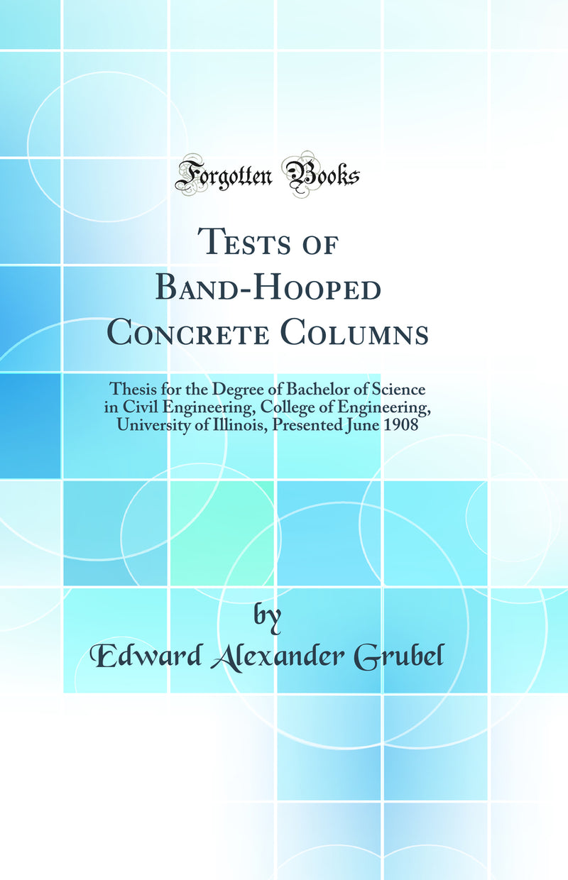 Tests of Band-Hooped Concrete Columns: Thesis for the Degree of Bachelor of Science in Civil Engineering, College of Engineering, University of Illinois, Presented June 1908 (Classic Reprint)
