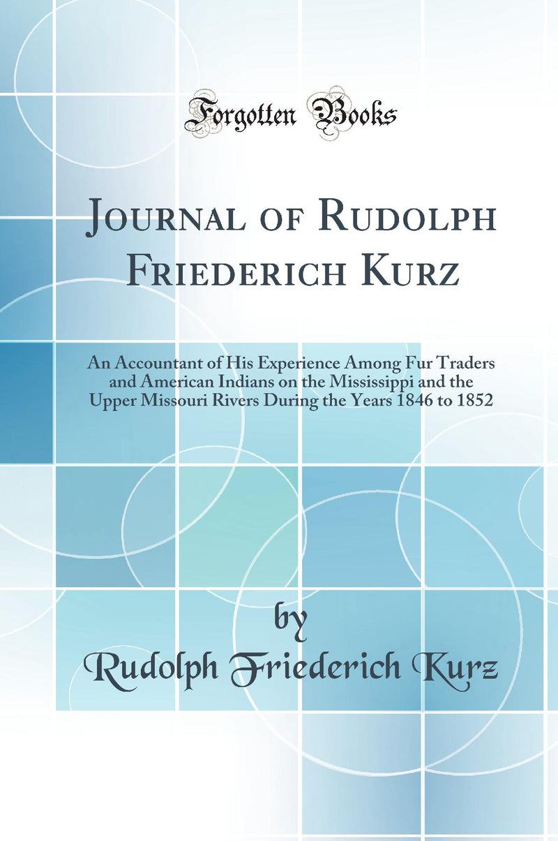 Journal of Rudolph Friederich Kurz: An Accountant of His Experience Among Fur Traders and American Indians on the Mississippi and the Upper Missouri Rivers During the Years 1846 to 1852 (Classic Reprint)