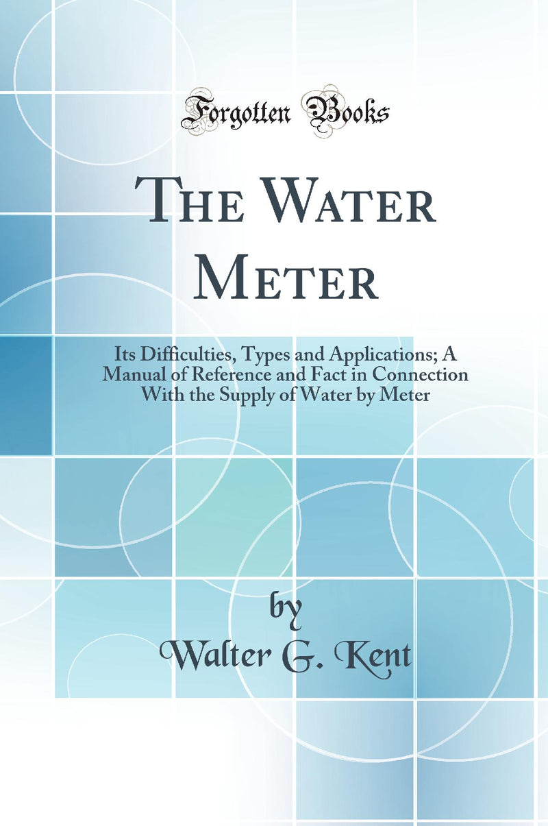 The Water Meter: Its Difficulties, Types and Applications; A Manual of Reference and Fact in Connection With the Supply of Water by Meter (Classic Reprint)
