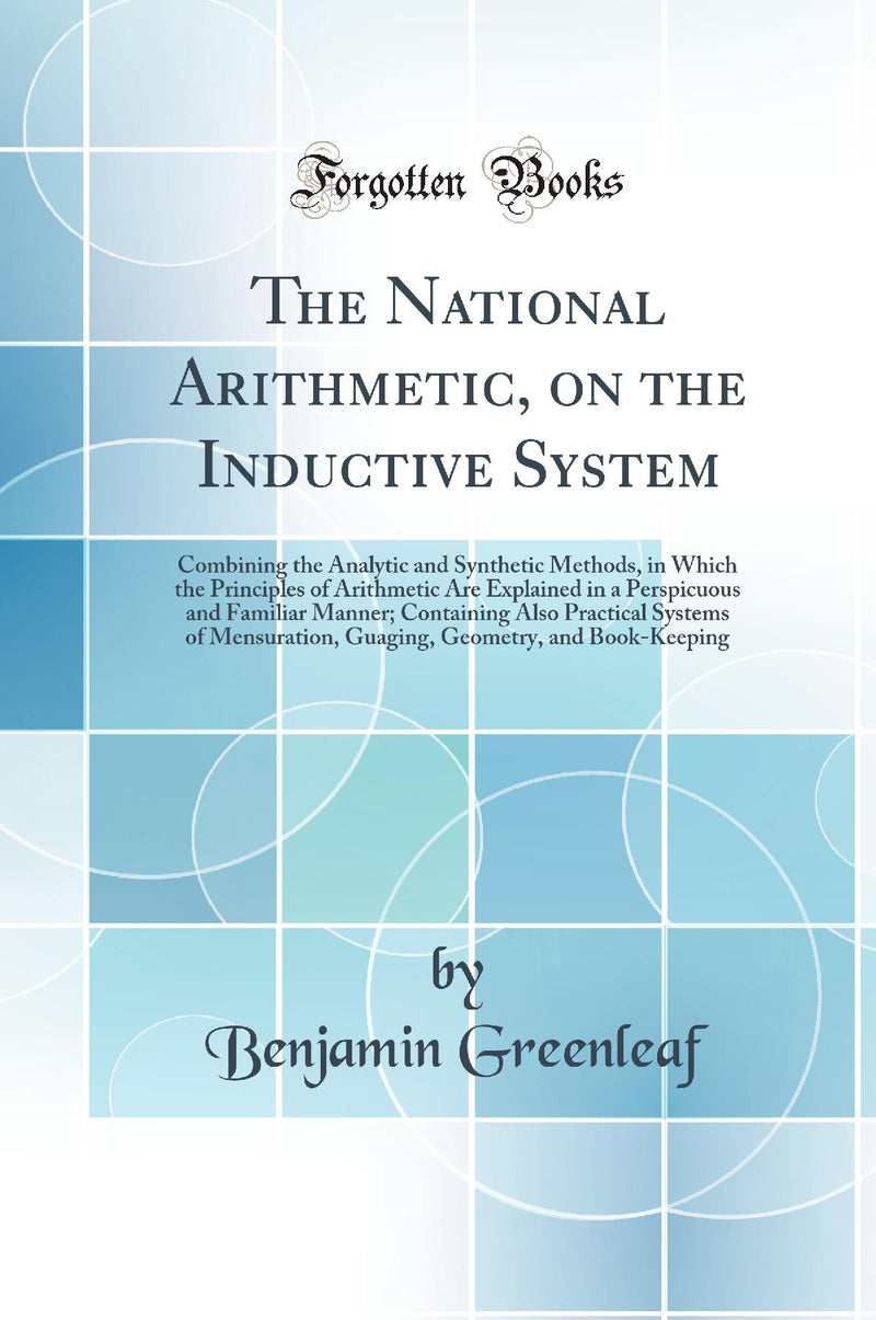 The National Arithmetic, on the Inductive System: Combining the Analytic and Synthetic Methods, in Which the Principles of Arithmetic Are Explained in a Perspicuous and Familiar Manner; Containing Also Practical Systems of Mensuration, Guaging, Geometry,
