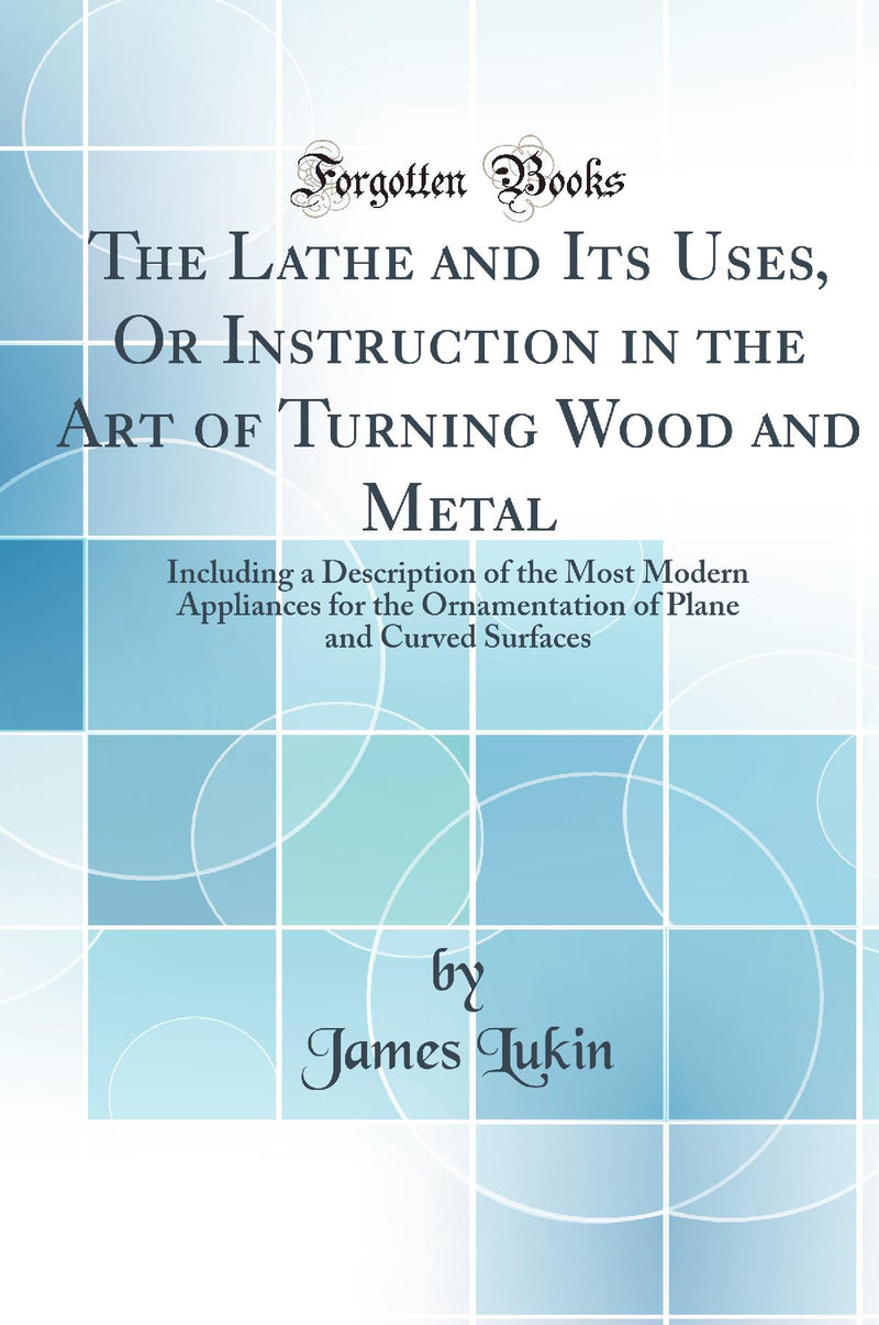 The Lathe and Its Uses, Or Instruction in the Art of Turning Wood and Metal: Including a Description of the Most Modern Appliances for the Ornamentation of Plane and Curved Surfaces (Classic Reprint)