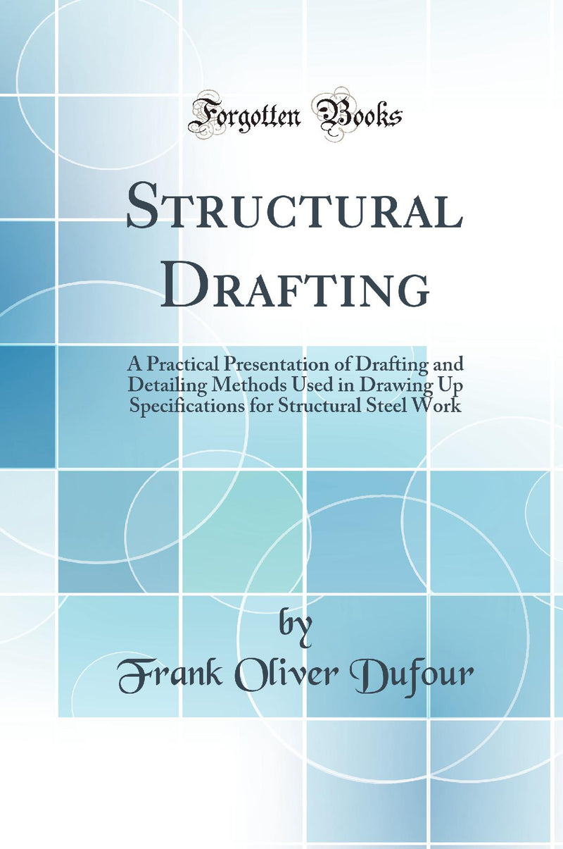 Structural Drafting: A Practical Presentation of Drafting and Detailing Methods Used in Drawing Up Specifications for Structural Steel Work (Classic Reprint)