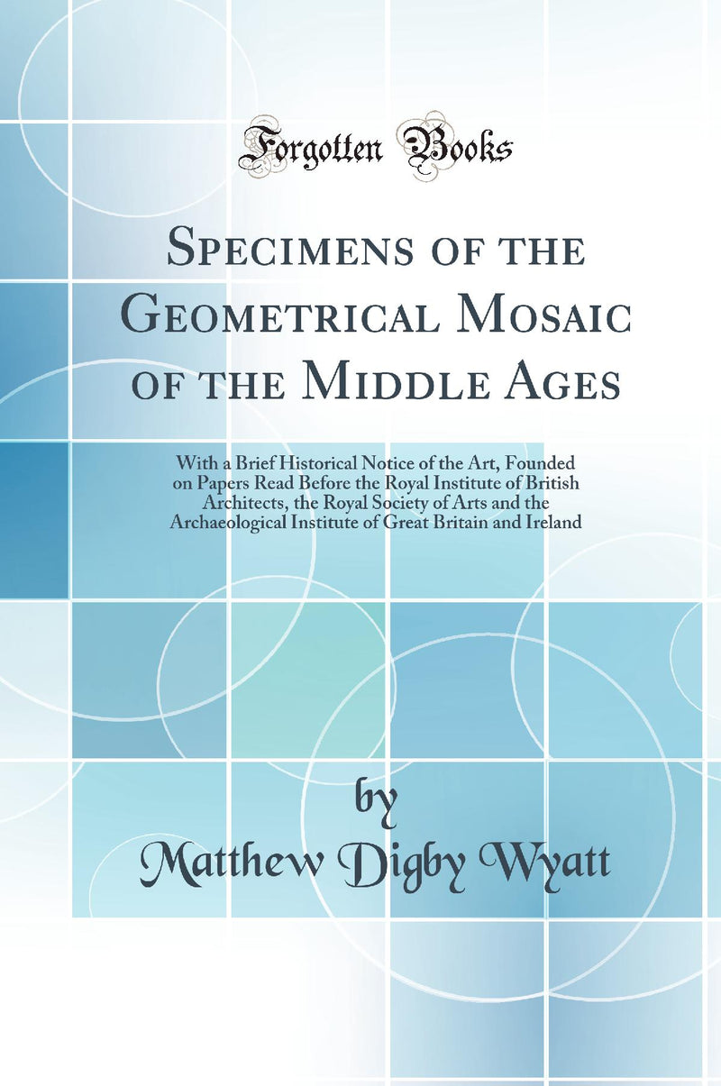 Specimens of the Geometrical Mosaic of the Middle Ages: With a Brief Historical Notice of the Art, Founded on Papers Read Before the Royal Institute of British Architects, the Royal Society of Arts and the Archaeological Institute of Great Britain an