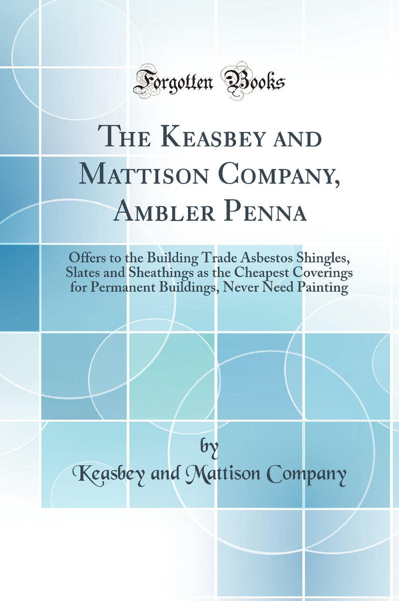 The Keasbey and Mattison Company, Ambler Penna: Offers to the Building Trade Asbestos Shingles, Slates and Sheathings as the Cheapest Coverings for Permanent Buildings, Never Need Painting (Classic Reprint)