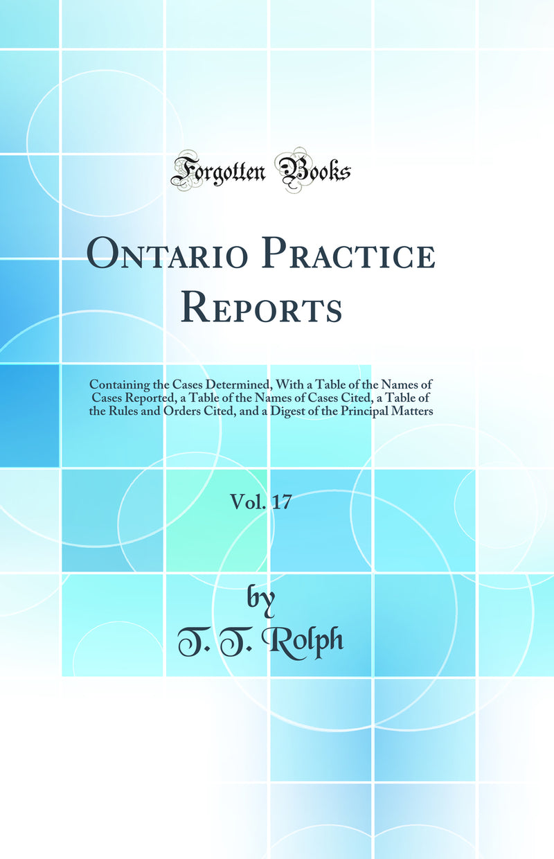 Ontario Practice Reports, Vol. 17: Containing the Cases Determined, With a Table of the Names of Cases Reported, a Table of the Names of Cases Cited, a Table of the Rules and Orders Cited, and a Digest of the Principal Matters (Classic Reprint)