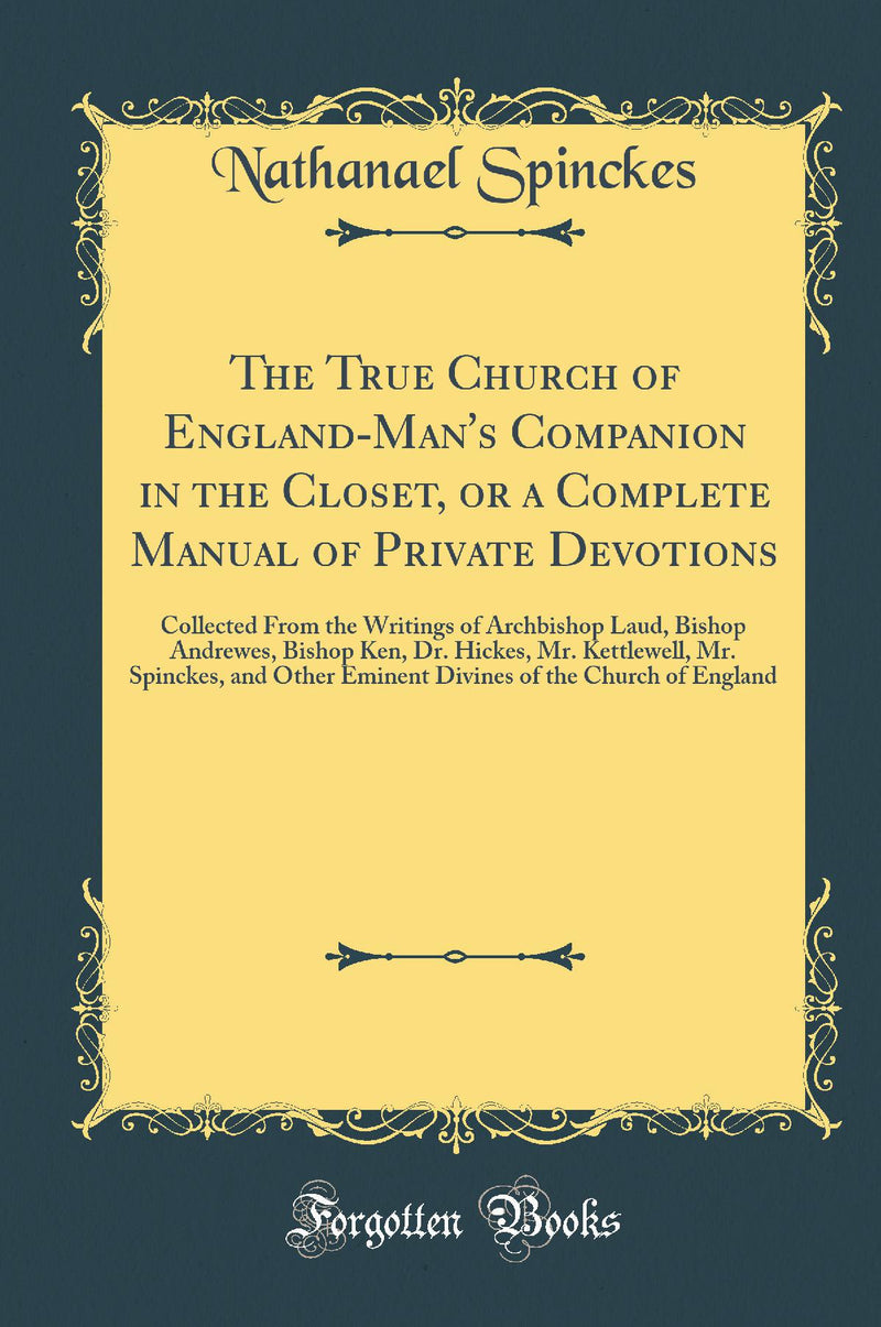 The True Church of England-Man's Companion in the Closet, or a Complete Manual of Private Devotions: Collected From the Writings of Archbishop Laud, Bishop Andrewes, Bishop Ken, Dr. Hickes, Mr. Kettlewell, Mr. Spinckes, and Other Eminent Divines of the