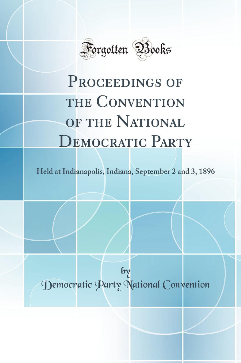 Proceedings of the Convention of the National Democratic Party: Held at Indianapolis, Indiana, September 2 and 3, 1896 (Classic Reprint)