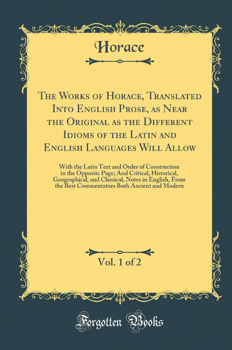 The Works of Horace, Translated Into English Prose, as Near the Original as the Different Idioms of the Latin and English Languages Will Allow, Vol. 1 of 2: With the Latin Text and Order of Construction in the Opposite Page; And Critical, Historical,