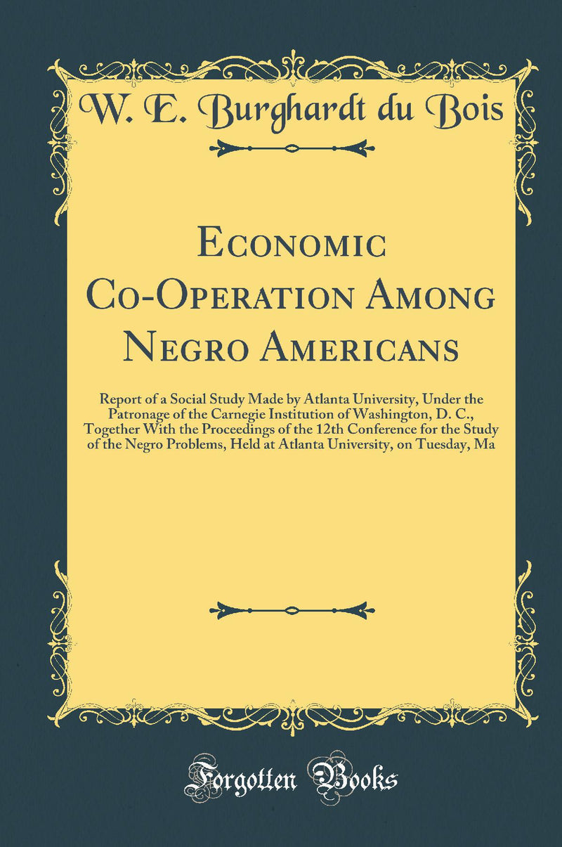 Economic Co-Operation Among Negro Americans: Report of a Social Study Made by Atlanta University, Under the Patronage of the Carnegie Institution of Washington, D. C., Together With the Proceedings of the 12th Conference for the Study of the Negro Probl