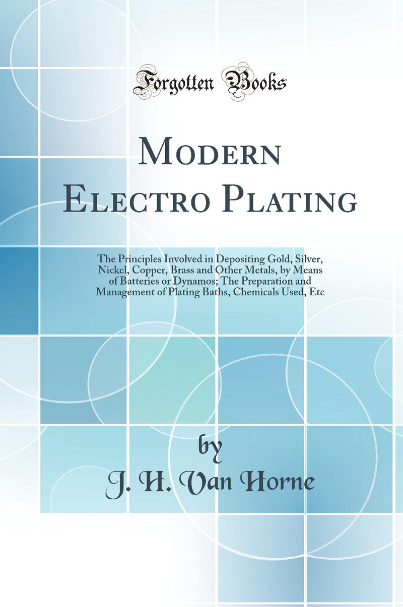 Modern Electro Plating: The Principles Involved in Depositing Gold, Silver, Nickel, Copper, Brass and Other Metals, by Means of Batteries or Dynamos; The Preparation and Management of Plating Baths, Chemicals Used, Etc (Classic Reprint)