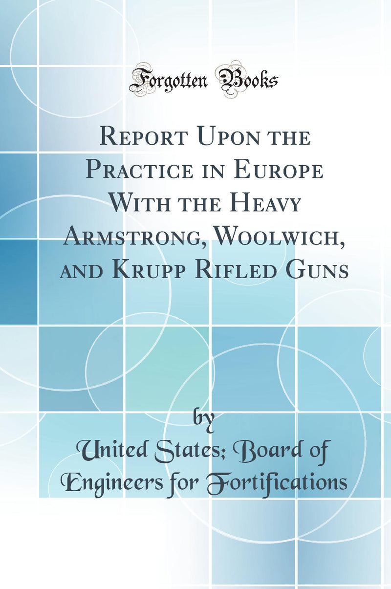 Report Upon the Practice in Europe With the Heavy Armstrong, Woolwich, and Krupp Rifled Guns (Classic Reprint)