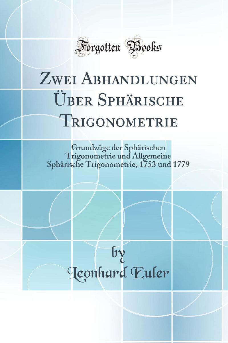 Zwei Abhandlungen Über Sphärische Trigonometrie: Grundzüge der Sphärischen Trigonometrie und Allgemeine Sphärische Trigonometrie, 1753 und 1779 (Classic Reprint)