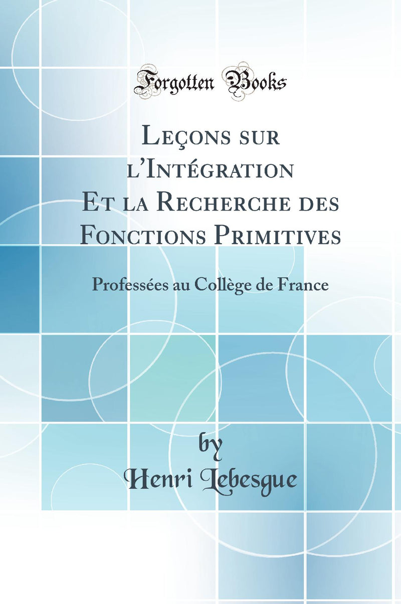 Leçons sur l''Intégration Et la Recherche des Fonctions Primitives: Professées au Collège de France (Classic Reprint)