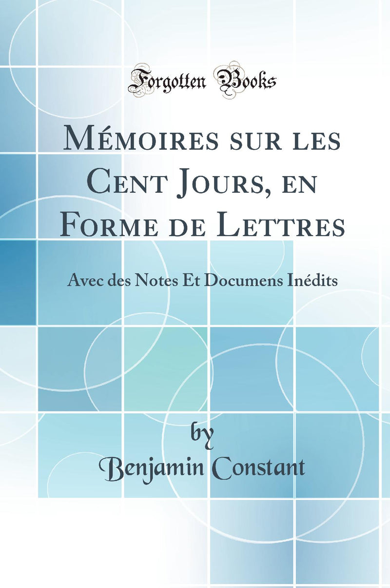 Mémoires sur les Cent Jours, en Forme de Lettres: Avec des Notes Et Documens Inédits (Classic Reprint)