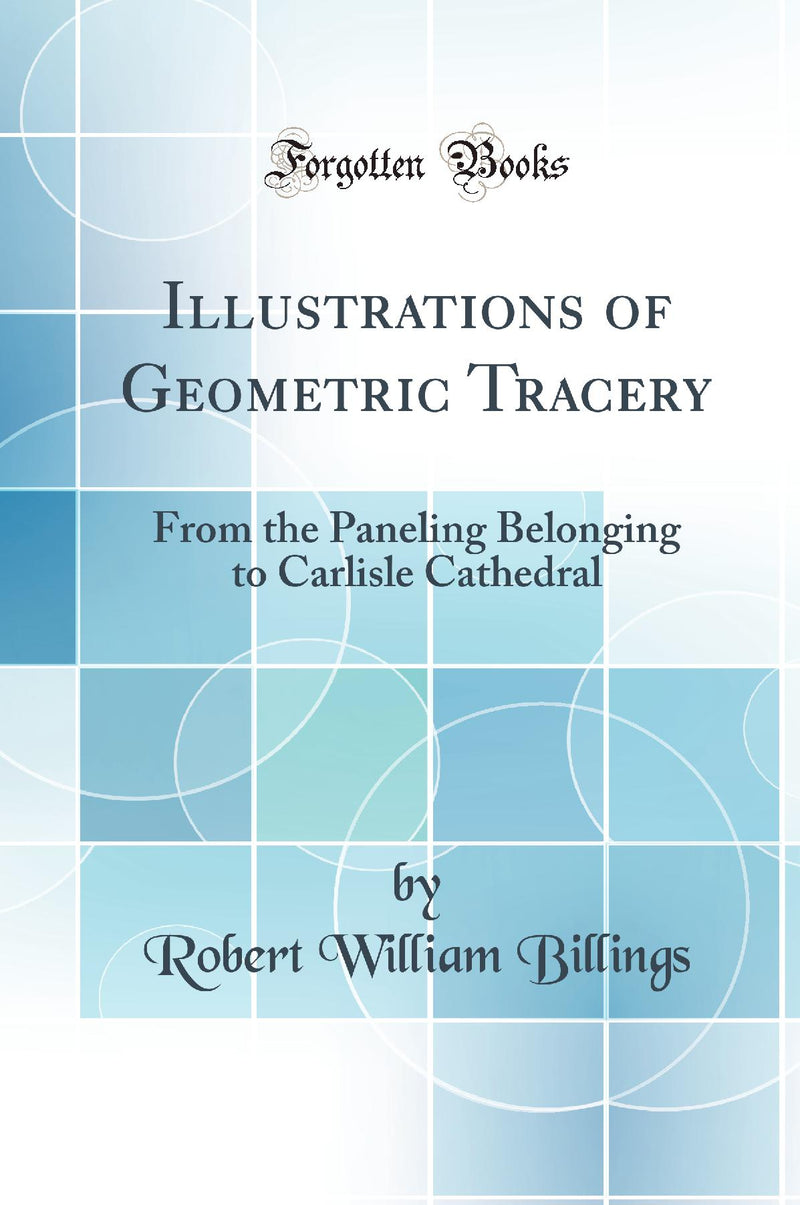 Illustrations of Geometric Tracery: From the Paneling Belonging to Carlisle Cathedral (Classic Reprint)