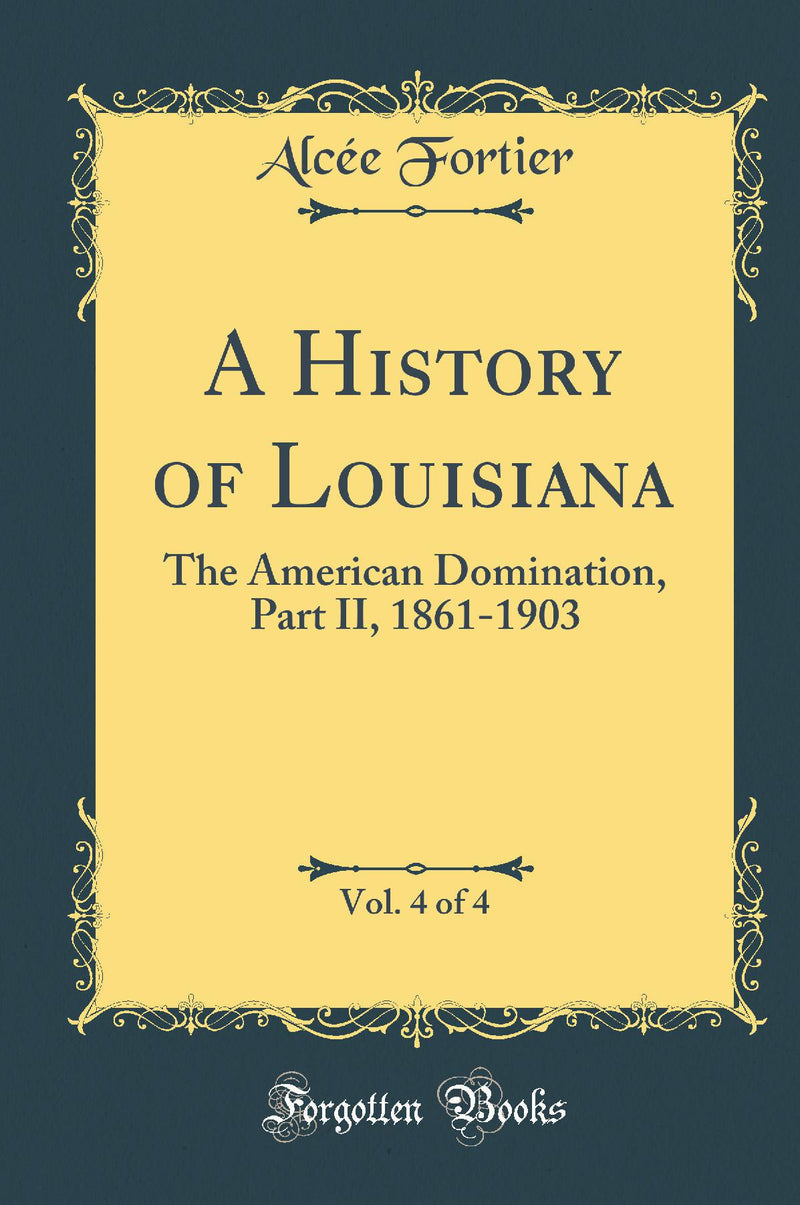 A History of Louisiana, Vol. 4 of 4: The American Domination, Part II, 1861-1903 (Classic Reprint)