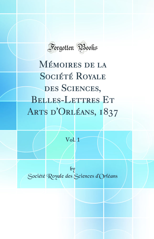 Mémoires de la Société Royale des Sciences, Belles-Lettres Et Arts d'Orléans, 1837, Vol. 1 (Classic Reprint)
