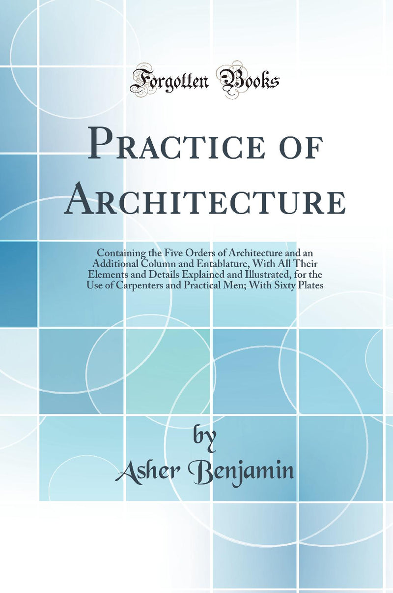 Practice of Architecture: Containing the Five Orders of Architecture and an Additional Column and Entablature, With All Their Elements and Details Explained and Illustrated, for the Use of Carpenters and Practical Men; With Sixty Plates (Classic Repr