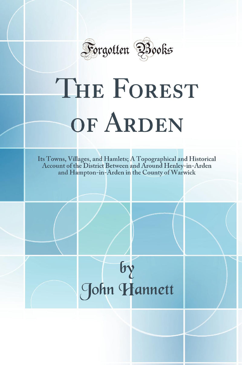The Forest of Arden: Its Towns, Villages, and Hamlets; A Topographical and Historical Account of the District Between and Around Henley-in-Arden and Hampton-in-Arden in the County of Warwick (Classic Reprint)