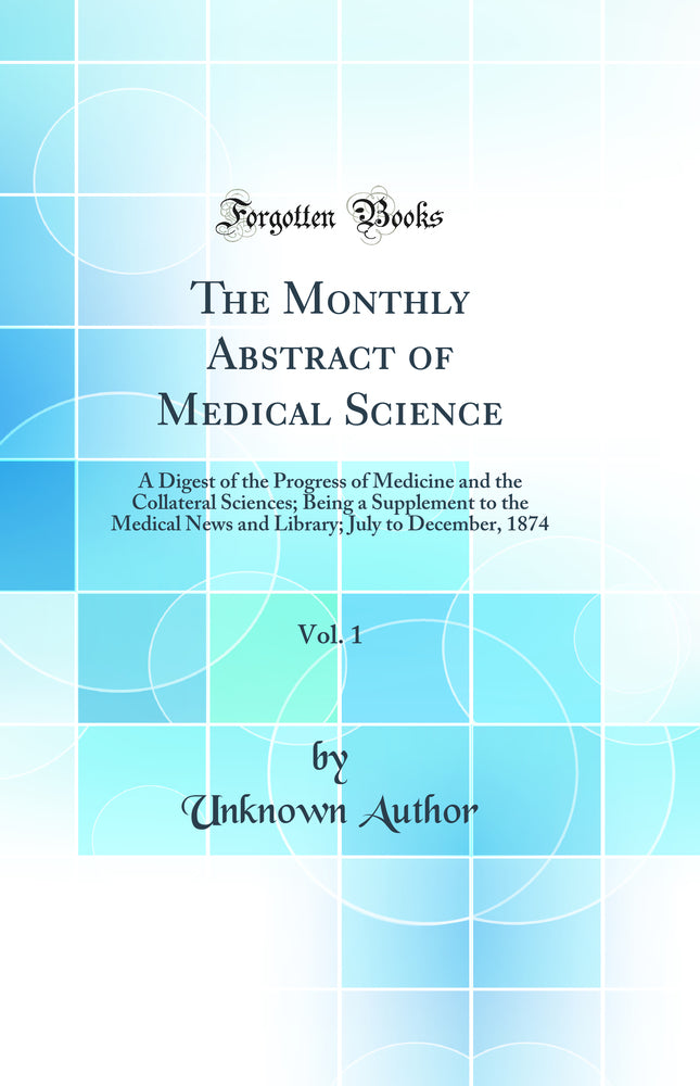 The Monthly Abstract of Medical Science, Vol. 1: A Digest of the Progress of Medicine and the Collateral Sciences; Being a Supplement to the Medical News and Library; July to December, 1874 (Classic Reprint)