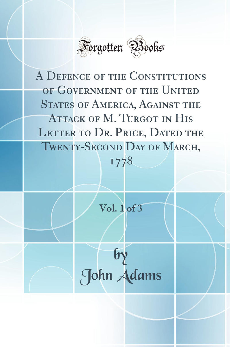 A Defence of the Constitutions of Government of the United States of America, Against the Attack of M. Turgot in His Letter to Dr. Price, Dated the Twenty-Second Day of March, 1778, Vol. 1 of 3 (Classic Reprint)