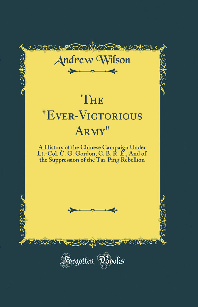 The Ever-Victorious Army: A History of the Chinese Campaign Under Lt.-Col. C. G. Gordon, C. B. R. E., And of the Suppression of the Tai-Ping Rebellion (Classic Reprint)