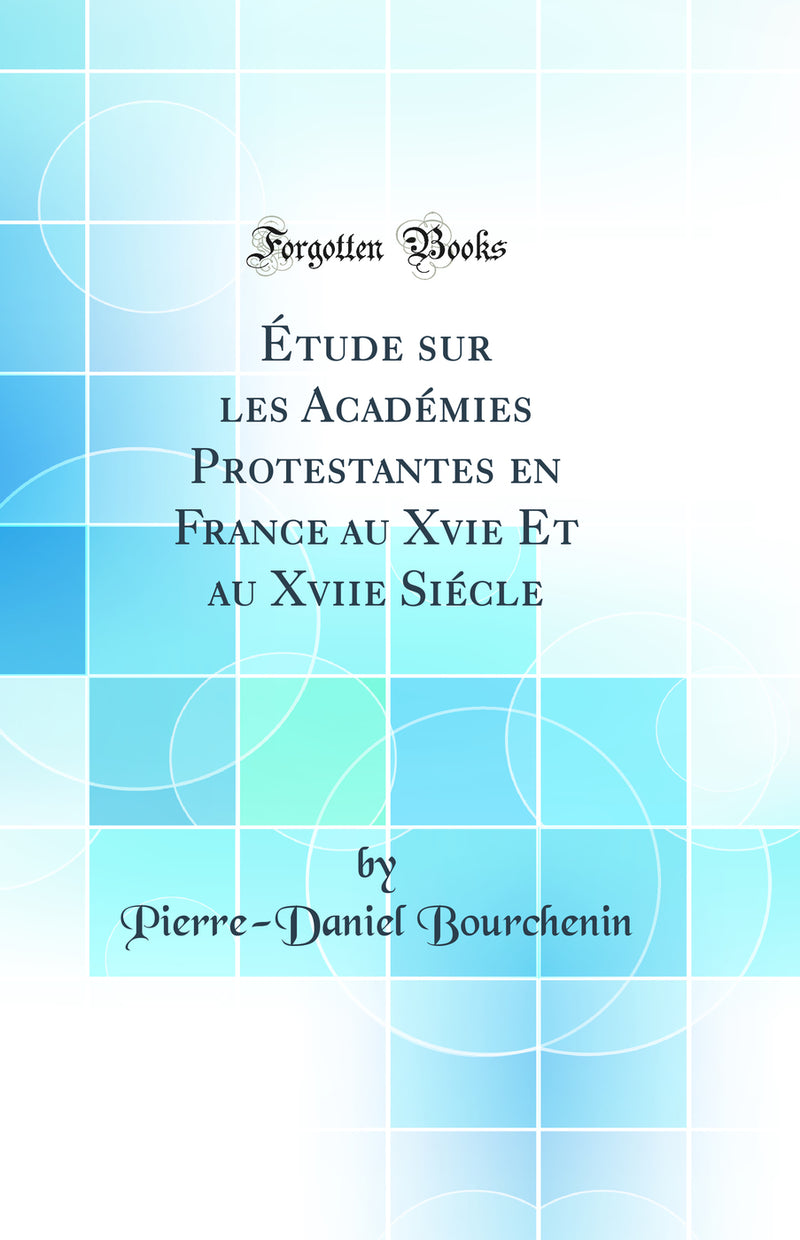Étude sur les Académies Protestantes en France au Xvie Et au Xviie Siécle (Classic Reprint)