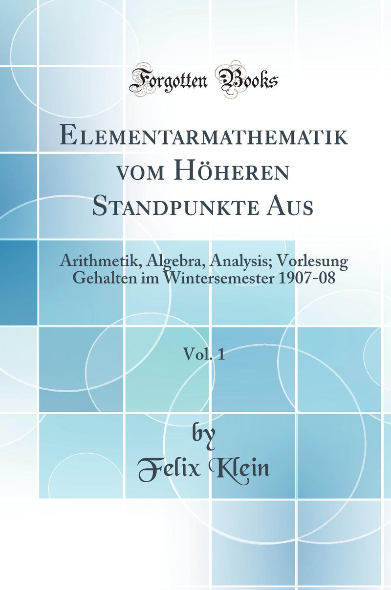 Elementarmathematik vom Höheren Standpunkte Aus, Vol. 1: Arithmetik, Algebra, Analysis; Vorlesung Gehalten im Wintersemester 1907-08 (Classic Reprint)