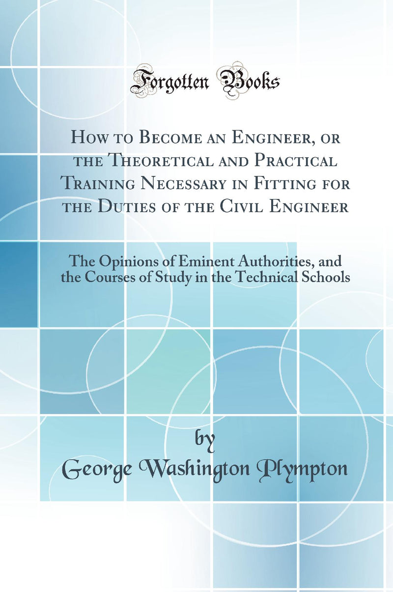 How to Become an Engineer, or the Theoretical and Practical Training Necessary in Fitting for the Duties of the Civil Engineer: The Opinions of Eminent Authorities, and the Courses of Study in the Technical Schools (Classic Reprint)