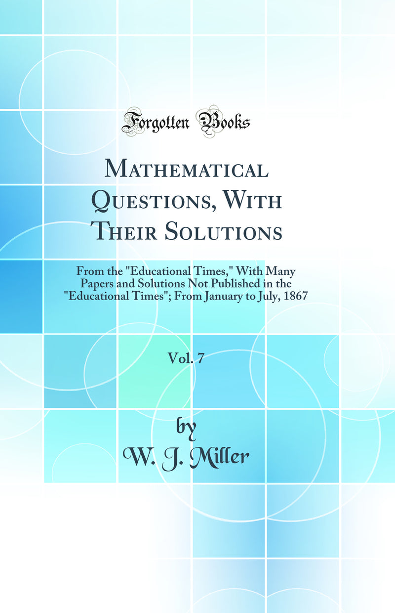 Mathematical Questions, With Their Solutions, Vol. 7: From the Educational Times, With Many Papers and Solutions Not Published in the Educational Times; From January to July, 1867 (Classic Reprint)