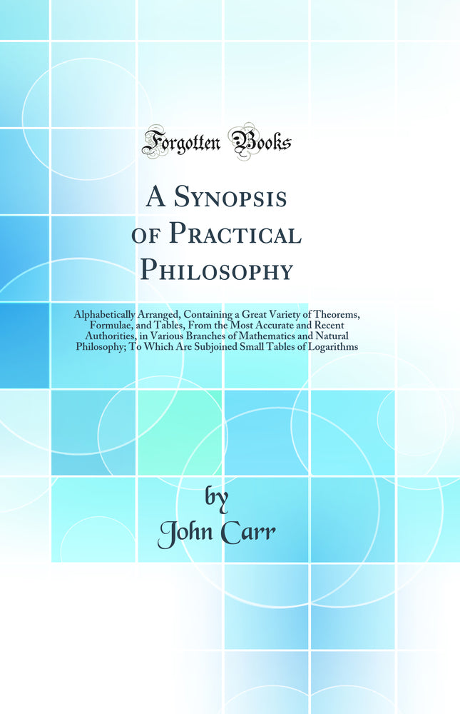 A Synopsis of Practical Philosophy: Alphabetically Arranged, Containing a Great Variety of Theorems, Formulae, and Tables, From the Most Accurate and Recent Authorities, in Various Branches of Mathematics and Natural Philosophy; To Which Are Subjoined Sma